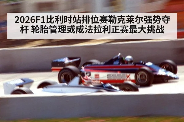 2026F1比利时站排位赛勒克莱尔强势夺杆 轮胎管理或成法拉利正赛最大挑战